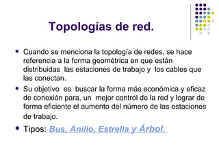 Topologías de red. Cuando se menciona la topología de redes, se hace referencia a la forma geométrica en que están distribuidas  las estaciones de trabajo y  los cables que  las conectan.  Su objetivo  es  buscar la forma más económica y eficaz de conexión para, un  mejor control de la red y lograr de forma eficiente el aumento del número de las estaciones de trabajo.   Tipos:  Bus,  Anillo,  Estrella  y  Árbol .  