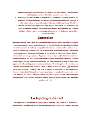 paquete se recibe completo en cada uno de los intermedios y se almacena
allí hasta que la línea de salida requerida esté libre.
 Se pueden establecer WAN en sistemas de satélite o de radio en tierra en los
que cada encaminador tiene una antena con la cual poder enviar y recibir la
información. Por su naturaleza, las redes de satélite serán de difusión.
 Hoy en día Internet proporciona WAN de alta velocidad, y la necesidad de
redes privadas WAN se ha reducido drásticamente mientras que las VPN que
utilizan cifrado y otras técnicas para hacer esa red dedicada aumentan
continuamente.
Extincion
Un área amplia o WAN (Wide Area Network) se extiende sobre un área geográfica
extensa, a veces un país o un continente, y su función fundamental está orientada a
la interconexión de redes o equipos terminales que se encuentran ubicados a
grandes distancias entre sí. Para ello cuentan con una infraestructura basada en
poderosos nodos de conmutación que llevan a cabo la interconexión de dichos
elementos, por los que además fluyen un volumen apreciable de información de
manera continua. Por esta razón también se dice que las redes WAN tienen carácter
público, pues el tráfico de información que por ellas circula proviene de diferentes
lugares, siendo usada por numerosos usuarios de diferentes países del mundo para
transmitir información de un lugar a otro. A diferencia de las redes LAN (siglas de
"local area network", es decir, "red de área local"), la velocidad a la que circulan los
datos por las redes WAN suele ser menor que la que se puede alcanzar en las redes
LAN. Además, las redes LAN tienen carácter privado, pues su uso está restringido
normalmente a los usuarios miembros de una empresa, o institución, para los cuales
se diseñó la red.
La topología de red
La topología de red define la estructura de una red. Una parte de la definición
topológica es la topología física, que es la disposición real de los cables o medios.
 