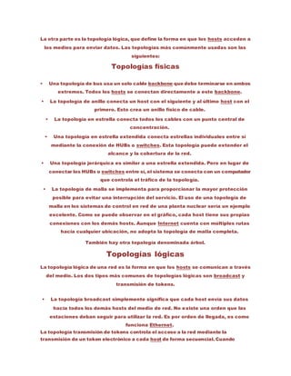 La otra parte es la topología lógica, que define la forma en que los hosts acceden a
los medios para enviar datos. Las topologías más comúnmente usadas son las
siguientes:
Topologías físicas
 Una topología de bus usa un solo cable backbone que debe terminarse en ambos
extremos. Todos los hosts se conectan directamente a este backbone.
 La topología de anillo conecta un host con el siguiente y al último host con el
primero. Esto crea un anillo físico de cable.
 La topología en estrella conecta todos los cables con un punto central de
concentración.
 Una topología en estrella extendida conecta estrellas individuales entre sí
mediante la conexión de HUBs o switches. Esta topología puede extender el
alcance y la cobertura de la red.
 Una topología jerárquica es similar a una estrella extendida. Pero en lugar de
conectar los HUBs o switches entre sí, el sistema se conecta con un computador
que controla el tráfico de la topología.
 La topología de malla se implementa para proporcionar la mayor protección
posible para evitar una interrupción del servicio. El uso de una topología de
malla en los sistemas de control en red de una planta nuclear sería un ejemplo
excelente. Como se puede observar en el gráfico, cada host tiene sus propias
conexiones con los demás hosts. Aunque Internet cuenta con múltiples rutas
hacia cualquier ubicación, no adopta la topología de malla completa.
También hay otra topología denominada árbol.
Topologías lógicas
La topología lógica de una red es la forma en que los hosts se comunican a través
del medio. Los dos tipos más comunes de topologías lógicas son broadcast y
transmisión de tokens.
 La topología broadcast simplemente significa que cada host envía sus datos
hacia todos los demás hosts del medio de red. No existe una orden que las
estaciones deban seguir para utilizar la red. Es por orden de llegada, es como
funciona Ethernet.
La topología transmisión de tokens controla el acceso a la red mediante la
transmisión de un token electrónico a cada host de forma secuencial. Cuando
 