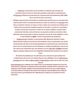 Gateway o pasarelas: Es un hardware y software que permite las
comunicaciones entre la red local y grandes ordenadores (mainframes).
El Gateway adapta los protocolos de comunicación del mainframe (X25, SNA,
etc.) a los de la red, y viceversa.
 Bridges o puentes: Es un hardware y software que permite que se conecten dos
redes locales entre sí. Un puente interno es el que se instala en un servidor de la
red, y un puente externo es el que se hace sobre una estación de trabajo de la
misma red. Los puentes también pueden ser locales o remotos. Los puentes
locales son los que conectan a redes de un mismo edificio, usando tanto
conexiones internas como externas. Los puentes remotos conectan redes
distintas entre sí, llevando a cabo la conexión a través de redes públicas, como
la red telefónica, RDSI o red de conmutación de paquetes.
 Tarjeta de red: También se denominan NIC (Network Interface Card).
Básicamente realiza la función de intermediario entre el ordenador y la red de
comunicación. En ella se encuentran grabados los protocolos de comunicación
de la red. La comunicación con el ordenador se realiza normalmente a través de
las ranuras de expansión que éste dispone, ya sea ISA, PCI o PCMCIA. Aunque
algunos equipos disponen de este adaptador integrado directamente en la placa
base.
 El medio: Constituido por el cableado y los conectores que enlazan los
componentes de la red. Los medios físicos más utilizados son el cable de par
trenzado, par de cable, cable coaxial y la fibra óptica (cada vez en más uso esta
última).
Concentradores de cableado: Una LAN en bus usa solamente tarjetas de red en las
estaciones y cableado coaxial para interconectarlas, además de los conectores, sin
embargo este método complica el mantenimiento de la red ya que si falla alguna
conexión toda la red deja de funcionar. Para impedir estos problemas las redes de
área local usan concentradores de cableado para realizar las conexiones de las
estacione
 