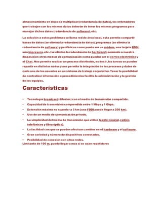 almacenamiento en disco se multiplican (redundancia de datos), los ordenadores
que trabajen con los mismos datos deberán de tener los mismos programas para
manejar dichos datos (redundancia de software), etc.
La solución a estos problemas se llama red de área local, esta permite compartir
bases de datos (se elimina la redundancia de datos), programas (se elimina la
redundancia de software) y periféricos como puede ser un módem, una tarjeta RDSI,
una impresora, etc. (se elimina la redundancia de hardware); poniendo a nuestra
disposición otros medios de comunicación como pueden ser el correo electrónico y
el Chat. Nos permite realizar un proceso distribuido, es decir, las tareas se pueden
repartir en distintos nodos y nos permite la integración de los procesos y datos de
cada uno de los usuarios en un sistema de trabajo corporativo. Tener la posibilidad
de centralizar información o procedimientos facilita la administración y la gestión
de los equipos.
Características
 Tecnología broadcast (difusión) con el medio de transmisión compartido.
 Capacidad de transmisión comprendida entre 1 Mbps y 1 Gbps.
 Extensión máxima no superior a 3 km (una FDDI puede llegar a 200 km).
 Uso de un medio de comunicación privado.
 La simplicidad del medio de transmisión que utiliza (cable coaxial, cables
telefónicos y fibra óptica).
 La facilidad con que se pueden efectuar cambios en el hardware y el software.
 Gran variedad y número de dispositivos conectados.
 Posibilidad de conexión con otras redes.
Limitante de 100 m, puede llegar a mas si se usan repetidores
 