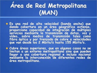Área de Red Metropolitana (MAN)Es una red de alta velocidad (banda ancha) que dando cobertura en un área geográfica extensa, proporciona capacidad de integración de múltiples servicios mediante la transmisión de datos, voz y vídeo, sobre medios de transmisión tales como fibra óptica y par trenzado de cobre a velocidades que van desde los 2 Mbits/s hasta 155 Mbits/s.Cubre áreas superiores, que en algunos casos no se limitan a un entorno metropolitano sino que pueden llegar a una cobertura regional e incluso nacional mediante la interconexión de diferentes redes de área metropolitana.