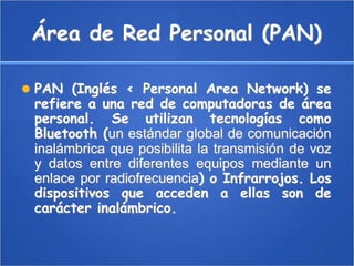 Área de Red Personal (PAN) PAN (Inglés < Personal Area Network) se refiere a una red de computadoras de área personal. Se utilizan tecnologías como Bluetooth (un estándar global de comunicación inalámbrica que posibilita la transmisión de voz y datos entre diferentes equipos mediante un enlace por radiofrecuencia) o Infrarrojos. Los dispositivos que acceden a ellas son de carácter inalámbrico. 
