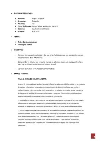 DATOS INFORMATIVOS:

   Nombre:              Hugo E. López R.
   Semestre:            Segundo
   Paralelo:            “E”
   Fecha de Entrega:    Jueves, 15 de Septiembre de 2011
   Docente:             Ing. Guillermo Almeida
   Materia:             NTIC´S II

TEMAS:

 Redes De Computadoras
 Topologías De Red

OBJETIVOS:

-   Conocer las nuevas tecnologías y dar uso a las facilidades que nos otorgan las nuevas
    actualizaciones de la informática.

-   Comprender el sistema por el cual el mundo se relaciona eludiendo cualquier frontera
    para lograr el intercambio de conocimiento virtual.

-   Conocer las nuevas comunicaciones informáticas.

MARCO TEORICO:

    TEMA 1: REDES DE COMPUTADORAS:

    Una red de computadoras, también llamada red de ordenadores o red informática, es un conjunto
    de equipos informáticos conectados entre sí por medio de dispositivos físicos que envían y
    reciben impulsos eléctricos, ondas electromagnéticas o cualquier otro medio para el transporte
    de datos con la finalidad de compartir información y recursos. Este término también engloba
    aquellos medios técnicos que permiten compartir la información.

    La finalidad principal para la creación de una red de computadoras es compartir los recursos y la
    información en la distancia, asegurar la confiabilidad y la disponibilidad de la información,
    aumentar la velocidad de transmisión de los datos y reducir el coste general de estas acciones.

    La estructura y el modo de funcionamiento de las redes informáticas actuales están definidos en
    varios estándares, siendo el más importante y extendido de todos ellos el modelo TCP/IP basado
    en el modelo de referencia OSI. Este último, estructura cada red en 7 capas con funciones
    concretas pero relacionadas entre sí; en TCP/IP se reducen a 4 capas. Existen multitud de
    protocolos repartidos por cada capa, los cuales también están regidos por sus respectivos
    estándares.




                                                                                                        1
 