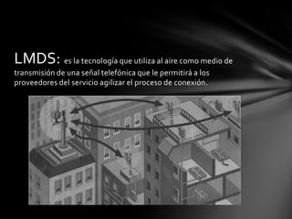 LMDS: es la tecnología que utiliza al aire como medio de
transmisión de una señal telefónica que le permitirá a los
proveedores del servicio agilizar el proceso de conexión.
 