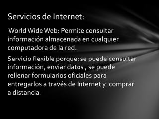 Servicios de Internet:
World Wide Web: Permite consultar
información almacenada en cualquier
computadora de la red.
Servicio flexible porque: se puede consultar
información, enviar datos , se puede
rellenar formularios oficiales para
entregarlos a través de Internet y comprar
a distancia.
 