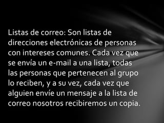 Listas de correo: Son listas de
direcciones electrónicas de personas
con intereses comunes. Cada vez que
se envía un e-mail a una lista, todas
las personas que pertenecen al grupo
lo reciben, y a su vez, cada vez que
alguien envíe un mensaje a la lista de
correo nosotros recibiremos un copia.
 