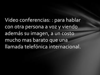 Video conferencias: : para hablar
con otra persona a voz y viendo
además su imagen, a un costo
mucho mas barato que una
llamada telefónica internacional.
 