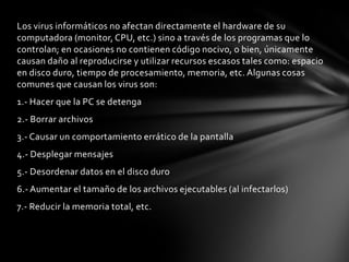 Los virus informáticos no afectan directamente el hardware de su
computadora (monitor, CPU, etc.) sino a través de los programas que lo
controlan; en ocasiones no contienen código nocivo, o bien, únicamente
causan daño al reproducirse y utilizar recursos escasos tales como: espacio
en disco duro, tiempo de procesamiento, memoria, etc. Algunas cosas
comunes que causan los virus son:
1.- Hacer que la PC se detenga
2.- Borrar archivos
3.- Causar un comportamiento errático de la pantalla
4.- Desplegar mensajes
5.- Desordenar datos en el disco duro
6.- Aumentar el tamaño de los archivos ejecutables (al infectarlos)
7.- Reducir la memoria total, etc.
 