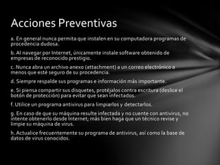 Acciones Preventivas
a. En general nunca permita que instalen en su computadora programas de
procedencia dudosa.
b. Al navegar por Internet, únicamente instale software obtenido de
empresas de reconocido prestigio.
c. Nunca abra un archivo anexo (attachment) a un correo electrónico a
menos que esté seguro de su procedencia.
d. Siempre respalde sus programas e información más importante.
e. Si piensa compartir sus disquetes, protéjalos contra escritura (deslice el
botón de protección) para evitar que sean infectados.
f. Utilice un programa antivirus para limpiarlos y detectarlos.
g. En caso de que su máquina resulte infectada y no cuente con antivirus, no
intente obtenerlo desde Internet; más bien haga que un técnico revise y
limpie su máquina de virus.
h. Actualice frecuentemente su programa de antivirus, así como la base de
datos de virus conocidos.
 