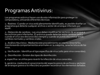 Programas Antivirus:
Los programas antivirus hacen uso de esta información para proteger su
computadora, utilizando diferentes técnicas:
1.- Rastreo : Cuando un virus está plenamente identificado, es posible diseñar un
programa que detecte cualquier archivo o sector de arranque infectado por
aquel.
2.- Detección de cambios : Los virus deben modificar los sectores de arranque o
los archivos para infectarlos. El antivirus puede detectar estos cambios (aún y
cuando el virus sea desconocido) siempre y cuando se pueda discriminar entre
cambios normales y cambios virales.
3.- Análisis Heurístico : Mediante este procedimiento se intenta detectarlos
monitoreando comportamientos anormales en la máquina, característicos de los
virus.
4.- Verificación : Identificar el tipo específico de virus (sólo para virus conocidos).
5.- Desinfección : Existen dos tipos de desinfección:
a. específica: se utiliza para revertir la infección de virus conocidos.
b. genérica: mediante el conocimiento del aspecto previo de archivos y sectores
de arranque (previo a la infección) se pueden reconstruir los elementos dañados.
 