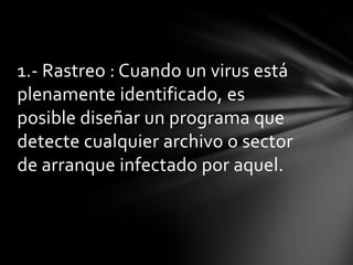 1.- Rastreo : Cuando un virus está
plenamente identificado, es
posible diseñar un programa que
detecte cualquier archivo o sector
de arranque infectado por aquel.
 