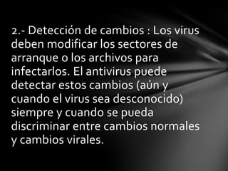 2.- Detección de cambios : Los virus
deben modificar los sectores de
arranque o los archivos para
infectarlos. El antivirus puede
detectar estos cambios (aún y
cuando el virus sea desconocido)
siempre y cuando se pueda
discriminar entre cambios normales
y cambios virales.
 
