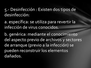 5.- Desinfección : Existen dos tipos de
desinfección:
a. específica: se utiliza para revertir la
infección de virus conocidos.
b. genérica: mediante el conocimiento
del aspecto previo de archivos y sectores
de arranque (previo a la infección) se
pueden reconstruir los elementos
dañados.
 