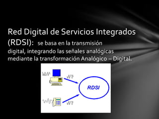 Red Digital de Servicios Integrados
(RDSI): se basa en la transmisión
digital, integrando las señales analógicas
mediante la transformación Analógico – Digital.
 