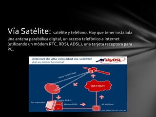 Vía Satélite: satélite y teléfono. Hay que tener instalada
una antena parabólica digital, un acceso telefónico a Internet
(utilizando un módem RTC, RDSI, ADSL), una tarjeta receptora para
PC.
 