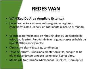 • WAN(Red De Área Amplia o Extensa):
• Las redes de área extensa cubren grandes regiones
  geográficas como un país, un continente o incluso el mundo.

• Velocidad normalmente en Kbps (64Kbps es un ejemplo de
  velocidad fuerte).. Pero también en algunos casos se habla de
  bps (9600 bps por ejemplo).
• Distancia o alcance: países, continentes
• Tasas de errores: Tradicionalmente son altas, aunque se ha
  ido mejorando con la nueva tecnología. Costos altos.
• Medios de transmisión: Microondas- Satélites- Fibra óptica
 