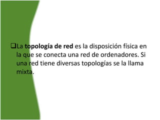 La topología de red es la disposición física en
 la que se conecta una red de ordenadores. Si
 una red tiene diversas topologías se la llama
 mixta.
 
