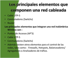 • Cable UTP-5
• Conmutadores (Switchs)
• Router
Los principales elementos que integran una red inalámbrica
  Wireless son :
• Puntos de Accesos (AP’S)
• Cable UTP-5
• Conmutadores (Switchs)
• Además existen otros elementos para el control de las
  redes, tales como : Firewalls, Hotspots, Balanceadores/
  Agregadores o Analizadores de tráfico.
 
