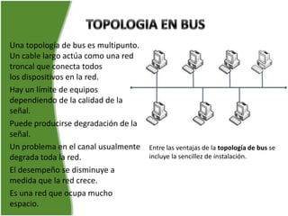 Una topología de bus es multipunto.
Un cable largo actúa como una red
troncal que conecta todos
los dispositivos en la red.
Hay un límite de equipos
dependiendo de la calidad de la
señal.
Puede producirse degradación de la
señal.
Un problema en el canal usualmente    Entre las ventajas de la topología de bus se
degrada toda la red.                  incluye la sencillez de instalación.
El desempeño se disminuye a
medida que la red crece.
Es una red que ocupa mucho
espacio.
 