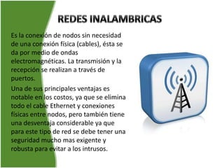 Es la conexión de nodos sin necesidad
de una conexión física (cables), ésta se
da por medio de ondas
electromagnéticas. La transmisión y la
recepción se realizan a través de
puertos.
Una de sus principales ventajas es
notable en los costos, ya que se elimina
todo el cable Ethernet y conexiones
físicas entre nodos, pero también tiene
una desventaja considerable ya que
para este tipo de red se debe tener una
seguridad mucho mas exigente y
robusta para evitar a los intrusos.
 