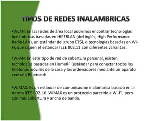•WLAN: En las redes de área local podemos encontrar tecnologías
inalámbricas basadas en HIPERLAN (del inglés, High Performance
Radio LAN), un estándar del grupo ETSI, o tecnologías basadas en Wi-
Fi, que siguen el estándar IEEE 802.11 con diferentes variantes.

•WPAN: En este tipo de red de cobertura personal, existen
tecnologías basadas en HomeRF (estándar para conectar todos los
teléfonos móviles de la casa y los ordenadores mediante un aparato
central); Bluetooth.

•WiMAX: Es un estándar de comunicación inalámbrica basado en la
norma IEEE 802.16. WiMAX es un protocolo parecido a Wi-Fi, pero
con más cobertura y ancho de banda.
 