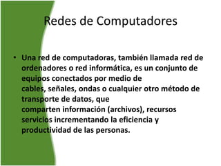 Redes de Computadores

• Una red de computadoras, también llamada red de
  ordenadores o red informática, es un conjunto de
  equipos conectados por medio de
  cables, señales, ondas o cualquier otro método de
  transporte de datos, que
  comparten información (archivos), recursos
  servicios incrementando la eficiencia y
  productividad de las personas.
 