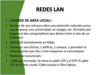 • LAN(RED DE AREA LOCAL):
• Se trata de una red que cubre una extensión reducida como
  una empresa, una universidad, un colegio, etc. No habrá por
  lo general dos computadores que disten entre sí más de un
  kilometro.
• Velocidad normalmente en Mbps
• Distancia: una oficina, 1 edificio, 1 campus y permiten la
  comunicación que dos o mas maquinas se comuniquen
• Medios de transmisión:
• Cable par trenzado: Se tiene el cable UTP y el STP. El cable
  UTP es el más usado. Cable coaxial o Fibra óptica.
 