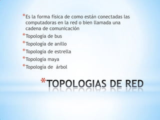 * Es la forma física de como están conectadas las
 computadoras en la red o bien llamada una
 cadena de comunicación
* Topología de bus
* Topología de anillo
* Topología de estrella
* Topología maya
* Topología de árbol

        *
 