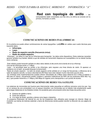 REDES             CINDY D.PARRA B.-KENYA C. MORENO P.                                    INFORMÁTICA “A”

                                           Red con topología de anillo                                       – las
                                          computadoras están conectadas una tras otra y la última se conecta con la
                                          primera, formando un anillo.




                          COMUNICACIONES DE REDES INALAMBRICAS
En la práctica se puede utilizar combinaciones de varias topografías. Las LANs sin cables usan cuatro técnicas para
transmitir datos:
         Infrarrojos.
         Laser.
         Radio de espectro sencillo (frecuencia única).
         Radio de amplio espectro.
 Infrarrojos – se utiliza un rayo de luz infrarroja para transportar los datos entre dispositivos. Estos sistemas necesitan
generar señales muy fuertes, debido a que las señales de transmisión dispersa son susceptibles a la luz desde fuentes
como ventanas.

 Este método puede transmitir señales en altos ratios debido al alto ancho de la banda de la luz infrarroja.
Una red de infrarrojos emitir a 11 Mbps.
 Laser – la tecnología laser es similar a los infrarrojos, pero requiere una línea directa de visión. Si aparece un
problema con el laser, se puede bloquear la transmisión.
 Radio de amplio espectro – la radio de amplio espectro emite señales en un rango de frecuencias, a diferencia de la
radio de espectro sencillo, La típica velocidad de 250 Kbps hace este método mucho más lento que los otros.
 Sin embargo otras implementaciones pueden ofrecer velocidades de 2 Mbps sobre distancia de 2 millas al exterior y
400 pies en interior. Actualmente existen módems y aparatos inalámbricos de WIFI (de los protocolos IEEE 802.11g,
etc.), que pueden transmitir a 11 Mbps y 545 Mbps en lugares como Aeropuertos o con puntos de acceso.

                          COMUNICACIÓNES DE REDES VIA SATELITE
Los sistemas de microondas son buenos para interconectar redes pequeñas en edificios cercanos como los que hay
en un campus de una universidad o en un parque industrial. Los microondas son el método más ampliamente usado
para largas distancias en los Estados Unidos. Es excelente para comunicación entre dos líneas de puntos como:

      Enlaces de satélite a tierra.
      Entre dos edificios.
      A lo largo de Áreas grandes y planas como lagos o desiertos.
 El programa Explorador de internet es uno de los programas más utilizados para navegar en internet, Abajo se
muestran sus barras de botones estándar y barra de direcciones donde pueden escribir la dirección de una página de
internet.




http://www.redes.com.mx
 