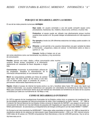REDES             CINDY D.PARRA B.-KENYA C. MORENO P.                                 INFORMÁTICA “A”




                          POR QUE SE DESARROLLARON LAS REDES
El uso de las redes presenta numerosas   ventajas:
                                    Bajo costo. Un usuario conectado a una red puede compartir equipo como
                                    procesadores, impresoras, fax, módems, discos duros, archivos u muchos más.

                                    Productivo: el equipo puede ser utilizado mas efectivamente porque muchos
                                    usuarios tiene acceso a él. Se puede trabajar simultáneamente sin más espera en
                                    línea.

                                    Por ejemplo:a través de LAN diferentes estaciones de trabajo puede acceder a la
                                    información.

                                    Eficiente: La red permite a los usuarios intercambiar una gran variedad de datos
                                    e información – programas y datos sin colocar la información sobre un disco o
                                    quemar un CD.

                                    Cómodo: facilita el trabajo con el uso
del correo electrónico como una herramienta muy efectiva y muy económica
de comunicación.

Flexible: permite una mejor, rápida y eficaz comunicación entre muchos
usuarios. Brinda acceso compartido a la información
rápidamente sin necesidad de llevar disquetes a ningún
lado.

Convenientes: Incrementa la productividad y eficacia de
las empleados. Simplifica la administración de la
información almacenándola, en una ubicación dada.

Móvil: las computadoras portátiles son libres de cambiar
lugar hasta 100 metro dentro de 90 metros al aire libre
casi en todas partes según el ambiente de usuario, y
permanecer relacionadas dependiendo de la red.

Rápido: Añade el acceso de internet de banda ancha a su red y transfiere datos hasta 100 veces más rápido que
módems tradicionales. Los usuarios inalámbricos son apoyados con velocidades de transferencia de datos hasta 54
Mbps para compartir la información dentro de la red mientras las velocidades de transferencia de datos de los usuarios
conectados por cable son normalmente de 100 Mbps o más.

                                COMO SE DESARROLLO INTERNET
En 1973 la agencia de las investigaciones Avanzadas de los Estados unidos inicio un programa de investigación de
las tecnologías para paquetes de intercomunicaciones de redes. Esta investigación se llamo ―internet‖. En 1986 la
Fundación de Ciencia Nacional de los Estados Unidos comenzó el desarrollo de NSFNET, que aseguro el servicio de
comunicación de internet con mas de2 billones de paquetes (45 megabytes por segundo) por mes entre las redes. La
NASA (administración de aeronáutica) y el Departamento de Energía contribuyeron con las redes NSINET Y ESNET.

En Europa la red más importante fue NORDUNET. Todas estas redes soportaban el internet. En 1989 se desarrollo la
arquitectura abierta de los sistemas de interconexión (open SistemsInterconection – OSI) y en 1991 internet incluiría
5,000 redes de 40 países con 700,000 computadoras Host (Servidores) y más de 4,000,000 personas. Hoy la red se
http://www.redes.com.mx
 