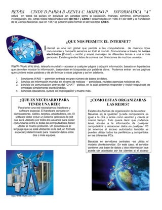 REDES             CINDY D.PARRA B.-KENYA C. MORENO P.                                INFORMÁTICA “A”
utiliza en todos los países en actividad tan variadas como la educación, finanzas, comercio, comunicación,
investigación, etc. Otras redes relacionadas son :BITNET y CSNET desarrolladas en 1980-81 por IBM y la Fundación
de la Ciencia Nacional, que en 1987 se juntaron para formar el servicio total CREN.




                                               ¿QUE NOS PERMITE EL INTERNET?

                            I   nternet es una red global que permite a las computadoras de diversos tipos
                                comunicarse y compartir servicios en todo el mundo. Comunicarse a través de correo
                                electrónico (E-mail) – recibir y enviar mensajes de diferentes temas a una o más
                                personas. Existen grandes listas de correos con direcciones de muchos usuarios.


WWW (World Wild Web, telaraña mundial) – accesar a cualquier página o adquirir información, basada en hipertextos
que permiten mostrar la información, basándose en búsquedas por palabras clave. Podemos entrar en las páginas
que contiene estas palabras y de ahí brincar a otras páginas y así en adelante.

    1. Servidores WAIS — permiten entrada en gran número de bases de datos.
    2. Servicio de información mundial en el ramo de noticias — periódicos, revistas agencias noticieras etc.
    3. Servicio de comunicación atreves del ―CHAT‖ –plática, en la cual podemos responder y recibir respuestas de
       inmediato simplemente escribiéndolas.
    4. Servicios educativos, cursos de investigación y mucho más.


       ¿QUE ES NECESARIO PARA                                     ¿COMO ESTAN ORGANIZADAS
          TENER UNA RED?                                                 LAS REDES?
      Para tener una red necesitamos: hardware y
       software especial. El hardware consiste en               Existen dos formas de organización de las redes:
  computadoras, cables, tarjetas, adaptadores, etc. El          Basadas en la igualdad ()-cada computadora es
    software debe incluir un sistema operativo de red           igual a la otra y actúa como servidor y cliente al
   que será utilizado por todos los usuarios para poder         mismo tiempo. Esto quiere decir que podemos
  comunicarse entre sí todas las computadoras deben             tener acceso a la información de cualquier
      utilizar el mismo protocolo. Un protocolo es el           computadora o almacenar datos en cualquier PC
  lenguaje que se está utilizando en la red, un formato         (si tenemos el acceso autorizado) también se
    especial y determinado para trascribir datos entre          pueden utilizar todos los periféricos y compartidos
                     dos o más equipos.                         en las diferentes PCs.

                                                                Basadas en servidores centrales –se utiliza el
                                                                modelo cliente/servidor. En este caso, el servidor
                                                                contiene una base de datos u otra información que
                                                                puede ser accesada por los clientes si el acceso
                                                                del usuario (cliente) está autorizado.

                                                                Solamente se puede utilizar los         periféricos
                                                                compartidos y conectados al servidor.




http://www.redes.com.mx
 