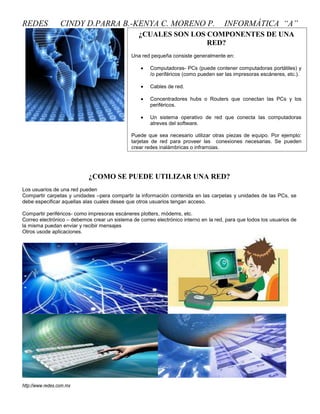 REDES             CINDY D.PARRA B.-KENYA C. MORENO P.                                 INFORMÁTICA “A”
                                                 ¿CUALES SON LOS COMPONENTES DE UNA
                                                                 RED?
                                              Una red pequeña consiste generalmente en:

                                                      Computadoras- PCs (puede contener computadoras portátiles) y
                                                      /o periféricos (como pueden ser las impresoras escáneres, etc.).

                                                      Cables de red.

                                                      Concentradores hubs o Routers que conectan las PCs y los
                                                      periféricos.

                                                      Un sistema operativo de red que conecta las computadoras
                                                      atreves del software.

                                              Puede que sea necesario utilizar otras piezas de equipo. Por ejemplo:
                                              tarjetas de red para proveer las conexiones necesarias. Se pueden
                                              crear redes inalámbricas o infrarrojas.




                            ¿COMO SE PUEDE UTILIZAR UNA RED?
Los usuarios de una red pueden
Compartir carpetas y unidades –pera compartir la información contenida en las carpetas y unidades de las PCs, se
debe especificar aquellas alas cuales desee que otros usuarios tengan acceso.

Compartir periféricos- como impresoras escáneres plotters, módems, etc.
Correo electrónico – debemos crear un sistema de correo electrónico interno en la red, para que todos los usuarios de
la misma puedan enviar y recibir mensajes
Otros usode aplicaciones.




http://www.redes.com.mx
 
