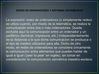 REDES DE ORDENADORES Y SISTEMAS DISTRIBUIDOS


La expresión redes de ordenadores (o simplemente redes)
se utiliza cuando, por medio de la telemática, se realiza la
comunicación entre dos o más ordenadores. Queda
excluida aquí la comunicación entre un ordenador y un
periférico (terminal, impresora, etc.) independientemente
de la distancia a la que dicha comunicación se produzca o
el tipo de medios utilizados para ella. Dicho de otro
modo, en redes de ordenadores se considera únicamente
la comunicación entre elementos que pueden hablar de
igual a igual (‘peer to peer’ en inglés), sin tomar en
consideración la comunicación asimétrica maestro-esclavo.
 