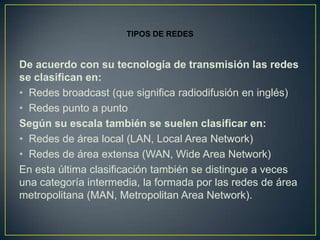 TIPOS DE REDES


De acuerdo con su tecnología de transmisión las redes
se clasifican en:
• Redes broadcast (que significa radiodifusión en inglés)
• Redes punto a punto
Según su escala también se suelen clasificar en:
• Redes de área local (LAN, Local Area Network)
• Redes de área extensa (WAN, Wide Area Network)
En esta última clasificación también se distingue a veces
una categoría intermedia, la formada por las redes de área
metropolitana (MAN, Metropolitan Area Network).
 