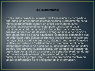 REDES BROADCAST


En las redes broadcast el medio de transmisión es compartido
por todos los ordenadores interconectados. Normalmente cada
mensaje transmitido es para un único destinatario, cuya
dirección aparece en el mensaje, pero para saberlo cada
máquina de la red ha de recibir o ‘escuchar’ cada mensaje,
analizar la dirección de destino y averiguar si va o no dirigido a
ella; las normas de buena educación ‘telemática’ establecen que
un ordenador debe descartar sin mas análisis todo mensaje que
no vaya dirigido a él; sin embargo, algunos programas llamados
‘sniffers’ se dedican a ‘cotillear’ todo lo que pasa por el cable,
independientemente de quien sea su destinatario; con un sniffer
es muy fácil capturar cualquier cosa, por ejemplo los caracteres
que viajan por la red en un proceso de conexión averiguando así
de manera rápida el userid y la password de un usuario
cualquiera (por ejemplo ‘root’). La única protección efectiva en
las redes broadcast es el encriptado de la información.
 