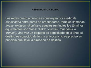 REDES PUNTO A PUNTO


Las redes punto a punto se construyen por medio de
conexiones entre pares de ordenadores, también llamadas
líneas, enlaces, circuitos o canales (en inglés los términos
equivalentes son ‘lines’, ‘links’, ‘circuits’, ‘channels’ o
‘trunks’). Una vez un paquete es depositado en la línea el
destino es conocido de forma unívoca y no es preciso en
principio que lleve la dirección de destino.
 