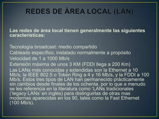 Las redes de área local tienen generalmente las siguientes
características:

Tecnología broadcast: medio compartido
Cableado específico, instalado normalmente a propósito
Velocidad de 1 a 1000 Mb/s
Extensión máxima de unos 3 KM (FDDI llega a 200 Km)
Las LANs más conocidas y extendidas son la Ethernet a 10
Mb/s, la IEEE 802.5 o Token Ring a 4 y 16 Mb/s, y la FDDI a 100
Mb/s. Estos tres tipos de LAN han permanecido prácticamente
sin cambios desde finales de los ochenta, por lo que a menudo
se les referencia en la literatura como ‘LANs tradicionales
(‘legacy LANs’ en inglés) para distinguirlas de otras mas
modernas aparecidas en los 90, tales como la Fast Ethernet
(100 Mb/s).
 