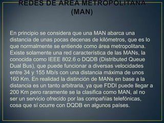 En principio se considera que una MAN abarca una
distancia de unas pocas decenas de kilómetros, que es lo
que normalmente se entiende como área metropolitana.
Existe solamente una red característica de las MANs, la
conocida como IEEE 802.6 o DQDB (Distributed Queue
Dual Bus), que puede funcionar a diversas velocidades
entre 34 y 155 Mb/s con una distancia máxima de unos
160 Km. En realidad la distinción de MANs en base a la
distancia es un tanto arbitraria, ya que FDDI puede llegar a
200 Km pero raramente se la clasifica como MAN, al no
ser un servicio ofrecido por las compañías telefónicas,
cosa que sí ocurre con DQDB en algunos países.
 