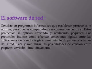 El software de red :
Consiste en programas informáticos que establecen protocolos, o
normas, para que las computadoras se comuniquen entre sí. Estos
protocolos se aplican enviando y recibiendo paquetes. Los
protocolos indican cómo efectuar conexiones lógicas entre las
aplicaciones de la red, dirigir el movimiento de paquetes a través
de la red física y minimizar las posibilidades de colisión entre
paquetes enviados simultáneamente
 