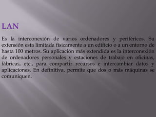 LAN
Es la interconexión de varios ordenadores y periféricos. Su
extensión esta limitada físicamente a un edificio o a un entorno de
hasta 100 metros. Su aplicación más extendida es la interconexión
de ordenadores personales y estaciones de trabajo en oficinas,
fábricas, etc., para compartir recursos e intercambiar datos y
aplicaciones. En definitiva, permite que dos o más máquinas se
comuniquen.
 