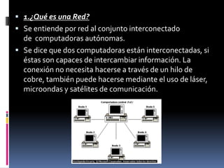  1.¿Qué es una Red?
 Se entiende por red al conjunto interconectado
de computadoras autónomas.
 Se dice que dos computadoras están interconectadas, si
éstas son capaces de intercambiar información. La
conexión no necesita hacerse a través de un hilo de
cobre, también puede hacerse mediante el uso de láser,
microondas y satélites de comunicación.
 