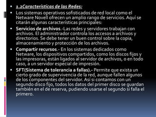  1.2Características de las Redes:
 Los sistemas operativos sofisticados de red local como el
Netware Novell ofrecen un amplio rango de servicios.Aquí se
citarán algunas características principales:
 Servicios de archivos.-Las redes y servidores trabajan con
archivos. El administrador controla los accesos a archivos y
directorios. Se debe tener un buen control sobre la copia,
almacenamiento y protección de los archivos.
 Compartir recursos.- En los sistemas dedicados como
Netware, los dispositivos compartidos, como los discos fijos y
las impresoras, están ligados al servidor de archivos, o en todo
caso, a un servidor especial de impresión.
 SFT(Sistema de tolerancia a fallas).- Permite que exista un
cierto grado de supervivencia de la red, aunque fallen algunos
de los componentes del servidor. Así si contamos con un
segundo disco fijo, todos los datos del primer disco se guardan
también en el de reserva, pudiendo usarse el segundo si falla el
primero.
 