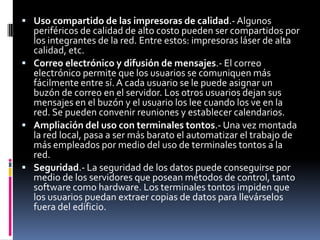  Uso compartido de las impresoras de calidad.- Algunos
periféricos de calidad de alto costo pueden ser compartidos por
los integrantes de la red. Entre estos: impresoras láser de alta
calidad, etc.
 Correo electrónico y difusión de mensajes.- El correo
electrónico permite que los usuarios se comuniquen más
fácilmente entre sí. A cada usuario se le puede asignar un
buzón de correo en el servidor. Los otros usuarios dejan sus
mensajes en el buzón y el usuario los lee cuando los ve en la
red. Se pueden convenir reuniones y establecer calendarios.
 Ampliación del uso con terminales tontos.- Una vez montada
la red local, pasa a ser más barato el automatizar el trabajo de
más empleados por medio del uso de terminales tontos a la
red.
 Seguridad.- La seguridad de los datos puede conseguirse por
medio de los servidores que posean métodos de control, tanto
software como hardware. Los terminales tontos impiden que
los usuarios puedan extraer copias de datos para llevárselos
fuera del edificio.
 