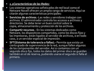  1.2Características de las Redes:
 Los sistemas operativos sofisticados de red local como el
Netware Novell ofrecen un amplio rango de servicios.Aquí se
citarán algunas características principales:
 Servicios de archivos.-Las redes y servidores trabajan con
archivos. El administrador controla los accesos a archivos y
directorios. Se debe tener un buen control sobre la
copia, almacenamiento y protección de los archivos.
 Compartir recursos.- En los sistemas dedicados como
Netware, los dispositivos compartidos, como los discos fijos y
las impresoras, están ligados al servidor de archivos, o en todo
caso, a un servidor especial de impresión.
 SFT(Sistema de tolerancia a fallas).- Permite que exista un
cierto grado de supervivencia de la red, aunque fallen algunos
de los componentes del servidor. Así si contamos con un
segundo disco fijo, todos los datos del primer disco se guardan
también en el de reserva, pudiendo usarse el segundo si falla el
primero.
 