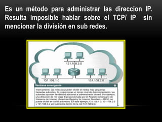 Es un método para administrar las direccion IP.
Resulta imposible hablar sobre el TCP/ IP sin
mencionar la división en sub redes.
 