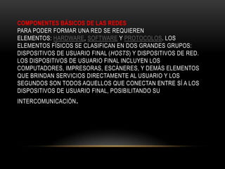 COMPONENTES BÁSICOS DE LAS REDES
PARA PODER FORMAR UNA RED SE REQUIEREN
ELEMENTOS: HARDWARE, SOFTWARE Y PROTOCOLOS. LOS
ELEMENTOS FÍSICOS SE CLASIFICAN EN DOS GRANDES GRUPOS:
DISPOSITIVOS DE USUARIO FINAL (HOSTS) Y DISPOSITIVOS DE RED.
LOS DISPOSITIVOS DE USUARIO FINAL INCLUYEN LOS
COMPUTADORES, IMPRESORAS, ESCÁNERES, Y DEMÁS ELEMENTOS
QUE BRINDAN SERVICIOS DIRECTAMENTE AL USUARIO Y LOS
SEGUNDOS SON TODOS AQUELLOS QUE CONECTAN ENTRE SÍ A LOS
DISPOSITIVOS DE USUARIO FINAL, POSIBILITANDO SU
INTERCOMUNICACIÓN.
 
