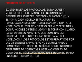 PROTOCOLOS DE REDES
.
EXISTEN DIVERSOS PROTOCOLOS, ESTÁNDARES Y
MODELOS QUE DETERMINAN EL FUNCIONAMIENTO
GENERAL DE LAS REDES. DESTACAN EL MODELO OSI Y
EL TCP/IP. CADA MODELO ESTRUCTURA EL
FUNCIONAMIENTO DE UNA RED DE MANERA DISTINTA. EL
MODELO OSI CUENTA CON SIETE CAPAS MUY DEFINIDAS Y
CON FUNCIONES DIFERENCIADAS Y EL TCP/IP CON CUATRO
CAPAS DIFERENCIADAS PERO QUE COMBINAN LAS
FUNCIONES EXISTENTES EN LAS SIETE CAPAS DEL
MODELO OSI.4 LOS PROTOCOLOS ESTÁN REPARTIDOS POR
LAS DIFERENTES CAPAS PERO NO ESTÁN DEFINIDOS
COMO PARTE DEL MODELO EN SÍ SINO COMO ENTIDADES
DIFERENTES DE NORMATIVAS INTERNACIONALES, DE
MODO QUE EL MODELO OSI NO PUEDE SER CONSIDERADO
UNA ARQUITECTURA DE RED.
 