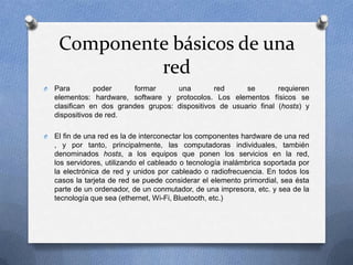 Componente básicos de una
red
O Para poder formar una red se requieren
elementos: hardware, software y protocolos. Los elementos físicos se
clasifican en dos grandes grupos: dispositivos de usuario final (hosts) y
dispositivos de red.
O El fin de una red es la de interconectar los componentes hardware de una red
, y por tanto, principalmente, las computadoras individuales, también
denominados hosts, a los equipos que ponen los servicios en la red,
los servidores, utilizando el cableado o tecnología inalámbrica soportada por
la electrónica de red y unidos por cableado o radiofrecuencia. En todos los
casos la tarjeta de red se puede considerar el elemento primordial, sea ésta
parte de un ordenador, de un conmutador, de una impresora, etc. y sea de la
tecnología que sea (ethernet, Wi-Fi, Bluetooth, etc.)
 