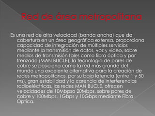 Es una red de alta velocidad (banda ancha) que da
cobertura en un área geográfica extensa, proporciona
capacidad de integración de múltiples servicios
mediante la transmisión de datos, voz y vídeo, sobre
medios de transmisión tales como fibra óptica y par
trenzado (MAN BUCLE), la tecnología de pares de
cobre se posiciona como la red más grande del
mundo una excelente alternativa para la creación de
redes metropolitanas, por su baja latencia (entre 1 y 50
ms), gran estabilidad y la carencia de interferencias
radioeléctricas, las redes MAN BUCLE, ofrecen
velocidades de 10Mbpso 20Mbps, sobre pares de
cobre y 100Mbps, 1Gbps y 10Gbps mediante Fibra
Óptica.

 